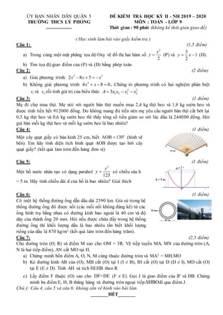 ỦY BAN NHÂN DÂN QUẬN 5
TRƯỜNG THCS LÝ PHONG

ĐỀ KIỂM TRA HỌC KỲ II - NH 2019 – 2020
MÔN : TOÁN - LỚP 9
Thời gian : 90 phút (không kể thời gian giao đề)
( Học sinh làm bài vào giấy kiểm tra )
Câu 1: (1,5 điểm)
a) Trong cùng một mặt phẳng tọa độ Oxy vẽ đồ thị hai hàm số
2
2
x
y  (P) và
3
1
2
y x
  (D).
b) Tìm tọa độ giao điểm của (P) và (D) bằng phép toán
Câu 2: (2 điểm)
a) Giải phương trình: 2 2
2 8 5
x x x
   
b) Không giải phương trình 2
4 8 0
x x
   . Chứng tỏ phương trình có hai nghiệm phân biệt
1
x và 2
x rồi tính giá trị của biểu thức 2 2
1 2 1 2
3
A x x x x
  
Câu 3: (1 điểm)
Mẹ đi chợ mua thịt. Mẹ nói với người bán thịt muốn mua 2,4 kg thịt heo và 1,8 kg sườn heo và
được tính tiền hết 912000 đồng. Do không mang đủ tiền nên mẹ yêu cầu người bán thịt cắt bớt lại
0,5 kg thịt heo và 0,6 kg sườn heo thì thấy tổng số tiền giảm so với lúc đầu là 244000 đồng. Hỏi
giá bán mỗi kg thịt heo và mỗi kg sườn heo là bao nhiêu?
Câu 4: (1 điểm)
Một cây quạt giấy có bán kính 25 cm, biết o
AOB 130
 (hình vẽ
bên). Em hãy tính diện tích hình quạt AOB được tạo bởi cây
quạt giấy? (kết quả làm tròn đến hàng đơn vị)
Câu 5: (1 điểm)
Một hồ nước nhân tạo có dạng parabol
2
125
x
y  có chiều sâu h
= 5 m. Hãy tính chiều dài d của hồ là bao nhiêu? Giải thích
x
h = 5 m
y
d ?
O
Câu 6: (1 điểm)
Có một hệ thống đường ống dẫn dầu dài 2590 km. Giả sử trong hệ
thống đường ống đó được nối (các mối nối không đáng kể) từ các
ống hình trụ bằng nhau có đường kính bao ngoài là 40 cm và độ
dày của thành ống 20 mm. Hỏi nếu được chứa đầy trong hệ thống
đường ống thì khối lượng dầu là bao nhiêu tấn biết khối lượng
riêng của dầu là 870 kg/m3 (kết quả làm tròn đến hàng trăm).
Câu 7: (2,5 điểm)
Cho đường tròn (O; R) và điểm M sao cho OM = 3R. Vẽ tiếp tuyến MA, MN của đường tròn (A,
N là hai tiếp điểm), AN cắt MO tại H.
a) Chứng minh bốn điểm A, O, N, M cùng thuộc đường tròn và MA2 = MH.MO
b) Kẻ đường kính AB của (O), MB cắt (O) tại I (I ≠ B), IH cắt (O) tại D (D ≠ I), MD cắt (O)
tại E (E ≠ D). Tính AH và tích HI.HB theo R
c) Lấy điểm F thuộc (O) sao cho DF=DE (F ≠ E). Gọi J là giao điểm của IF và DB. Chứng
minh ba điểm E, H, B thẳng hàng và đường tròn ngoại tiếpΔHBOđi qua điểm J.
Chú ý: Câu 4, câu 5 và câu 6: không cần vẽ hình vào bài làm
_______HẾT_______
 