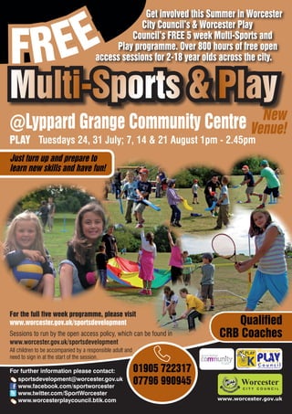 EE
                                                    Get involved this Summer in Worcester



FR
                                                   City Council’s & Worcester Play
                                                 Council’s FREE 5 week Multi-Sports and
                                            Play programme. Over 800 hours of free open
                                       access sessions for 2-18 year olds across the city.


Multi-Sports & Play
                                   New
@Lyppard Grange Community Centre Venue!
PLAY Tuesdays 24, 31 July; 7, 14 & 21 August 1pm - 2.45pm
Just turn up and prepare to
learn new skills and have fun!




For the full five week programme, please visit
www.worcester.gov.uk/sportsdevelopment                                        Qualified
Sessions to run by the open access policy, which can be found in           CRB Coaches
www.worcester.gov.uk/sportsdevelopment
All children to be accompanied by a responsible adult and
need to sign in at the start of the session.

For further information please contact:                     01905 722317         Charity No. 702616




   sportsdevelopment@worcester.gov.uk
   www.facebook.com/sportworcester
                                                            07796 990945
   www.twitter.com/SportWorcester
   www.worcesterplaycouncil.btik.com                                       www.worcester.gov.uk
 