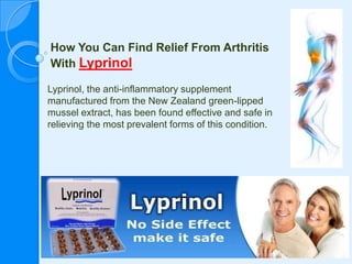 How You Can Find Relief From Arthritis With Lyprinol Lyprinol, the anti-inflammatory supplement manufactured from the New Zealand green-lipped mussel extract, has been found effective and safe in relieving the most prevalent forms of this condition. 