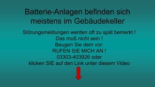 Batterie-Anlagen befinden sich
meistens im Gebäudekeller
Störungsmeldungen werden oft zu spät bemerkt !
Das muß nicht sein !
Beugen Sie dem vor:
RUFEN SIE MICH AN !
03303-403926 oder
klicken SIE auf den Link unter diesem Video
 