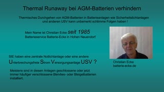 Thermal Runaway bei AGM-Batterien verhindern
Thermisches Durchgehen von AGM-Batterien in Batterieanlagen wie Sicherheitslichtanlagen
und anderen USV kann unbemerkt schlimme Folgen haben !
Christian Ecke
batterie-ecke.de
Mein Name ist Christian Ecke seit 1985
Batterieservice Batterie-Ecke in Hohen Neuendorf
SIE haben eine zentrale Notlichtanlage oder eine andere
Unterbrechungsfreie Strom Versorgungsanlage USV ?
Meistens sind in diesen Anlagen geschlossene oder jetzt
immer häufiger verschlossene Bleivlies- oder Bleigelbatterien
installiert.
 