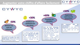 Augmenter votre chiffre d’affaire facilement
Un service unique qui vous
permet de discuter avec 100%
de vos internautes afin de
mieux comprendre leurs
besoins et leur répondre en
quelques minutes à leur
demande.
En moyenne, 50% des
conversations traitées
aboutissent à une prise de
rendez-vous sur un site vitrine ou
à une vente sur un site
marchand.
Avec un taux d’abandon
moyen du panier de 60%
notre méthodologie rend le
système du ‘Live Chat’ le canal
le plus efficace pour permettre
l’acquisition de panier.
Lorsqu’un internaute nous
contacte, nous savons
exactement à quelle étape de
la validation celui-ci se situe.
Réduisez vos
coûts de
traitement
Augmentez
votre taux de
conversions
Améliorez la
satisfaction de
vos clients
Diminuez vos
abandons
Une solution qui vous fourni des
prospects de qualité avec des
fiches clients comportant toutes
les caractéristiques exigées.
 