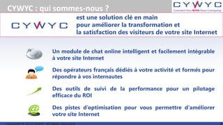 est une solution clé en main
pour améliorer la transformation et
la satisfaction des visiteurs de votre site Internet
CYWYC : qui sommes-nous ?
Des outils de suivi de la performance pour un pilotage
efficace du ROI
Des opérateurs français dédiés à votre activité et formés pour
répondre à vos internautes
Un module de chat online intelligent et facilement intégrable
à votre site Internet
Des pistes d’optimisation pour vous permettre d’améliorer
votre site Internet
 