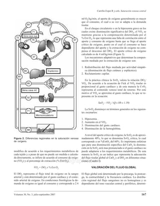 Volumen 30, No. 3, julio-septiembre 2007
Carrillo-Esper R y cols. Saturación venosa central
167
medigraphic.com
modifica de acuerdo a los requerimientos metabólicos de
cada tejido y a pesar de que no puede ser medida o calcula-
da directamente, se infiere de acuerdo al consumo de oxíge-
no (VO2) y al porcentaje de extracción (% Ext O2).
VO2 = DO2 x % Ext O2
El DO2 representa el flujo total de oxígeno en la sangre
arterial y está determinado por el gasto cardíaco y el conte-
nido arterial de oxígeno. En condiciones fisiológicas la de-
manda de oxígeno es igual al consumo y corresponde a 2.4
ml O2/kg/min, el aporte de oxígeno generalmente es mayor
que el consumo, el cual a su vez se adapta a la demanda
tisular.
En el choque circulatorio o en la hipoxemia grave en los
cuales existe disminución significativa del DO2, el VO2 se
mantiene gracias a la compensación determinada por el
% Ext O2, lo que representa una falta de correlación entre el
aporte y consumo de oxígeno hasta que se llega al aporte
crítico de oxígeno, punto en el cual el consumo se hace
dependiente del aporte y la extracción de oxígeno no com-
pensa el descenso del DO2. El aporte crítico de oxígeno
calculado es de 4 ml/kg/min (Figura 3).
Los mecanismos adaptativos que determinan la compen-
sación mediada por la extracción de oxígeno son:
1. Redistribución del flujo mediada por actividad simpáti-
ca (disminución de flujo cutáneo y esplácnico).
2. Reclutamiento capilar.
En la práctica clínica la SvO2 valora la relación DO2/
VO2. De acuerdo a la ecuación de Fick el VO2 tisular es
proporcional al gasto cardíaco y de esta manera la CvO2
representa al contenido venoso total de retorno. Por este
motivo el VO2 se aproxima al gasto cardíaco, lo que se re-
presenta en la ecuación:
SaO2 – VO2 / (Q x Hb x 1.39)
La SvO2 disminuye en términos generales en los siguien-
tes escenarios:
1. Hipoxemia .
2. Aumento en el VO2.
3. Disminución del gasto cardíaco.
4. Disminución de la hemoglobina.
A nivel del aporte crítico de oxígeno, la SvO2 es de aproxi-
madamente 40%, lo que se denomina SvO2 crítica, lo cual
corresponde a un %ExtO2 del 60%. Es importante enfatizar
que para una disminución específica del CaO2 la disminu-
ción en la SvO2 será mas pronunciada si el gasto cardíaco no
puede adaptarse a los requerimientos metabólicos. De esta
manera la SvO2 es un índice que representa la adecuación
del flujo tisular global al CaO2 y al DO2 en diferentes situa-
ciones (Cuadro I).
VALORACIÓN DEL FLUJO GLOBAL
El flujo global está determinado por la precarga, la postcar-
ga, la contractilidad y la frecuencia cardíaca. La distribu-
ción regional del flujo sanguíneo no es homogénea y es
dependiente del tono vascular central y periférico, determi-
Figura 2. Diferencias regionales en la saturación venosa
de oxígeno.
 