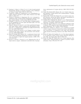 Volumen 30, No. 3, julio-septiembre 2007
Carrillo-Esper R y cols. Saturación venosa central
171
medigraphic.com
12. Gattinoni L, Brazzi L, Pelosi P, et al. A trial of goal-oriented
hemodynamic therapy in critically ill patients. SvO2 Collaborati-
ve Group. N Engl J Med 1995;333:1025-1032.
13. Varpula M, Tallgren M, Saukkonen K, et al. Hemodynamic va-
riables related to outcome in septic shock. Intensive Care Med
2005;31:1066-1071.
14. Polonen P, Ruokonen E, Hippelainen M, et al. A prospective,
randomized study of goal-oriented hemodynamic therapy in car-
diac surgical patients. Anesth Analg 2000;90:1052-1059.
15. Dellinger P, Carlet M, et al. Surviving Sepsis Campaign guideli-
nes for management of severe sepsis and shock septic. Crit Care
Med 2004;32: 858-878.
16. Pearse R, Dawson D, Fawcett J, et al. Early goal-directed therapy
after major surgery reduces complications and duration of hos-
pital stay. A randomized, controlled trial [ISRCTN38797445]
Crit Care 2005;9:R687-R693.
17. Pearse R, Dawson D, Fawcett J, et al. Changes in central venous
saturation after major surgery, and association with outcome.
Crit Care 2005;9:R694-R699.
18. Boyd O, Grounds RM, Bennett ED. A randomized clinical trial
of the effect of deliberate perioperative increase of oxygen deli-
very on mortality in high risk surgical patients. JAMA 1993;
270:2699-2707.
19. Wilson J, Woods I, Fawcett J, et al. Reducing the risk of
major elective surgery: randomized controlled trial of preope-
rative optimization of oxygen delivery. BMJ 1999;318:1099-
1103.
20. Scalea TM, Hartnett RW, Duncan AO, et al. Central venous oxy-
gen saturation: a useful clinical tool in trauma patients. J Trauma
1990;30:1539-1543.
21. Bannon MP, O’Neill CM, Martin M, et al. Central venous oxy-
gen saturation, arterial base deficit, and lactate concentration in
trauma patients. Am Surg 1995;61:738-745.
22. Goldman RH, Klughaupt M, Metcalf T, et al. Measurement of
central venous oxygen saturation in patients with myocardial
infarction. Circulation 1968;38:941-946.
23. Ander DS, Jaggi M, Rivers E, et al. Undetected cardiogenic shock
in patients with congestive heart failure presenting to the emer-
gency department. Am J Cardiol 1998;82:888-891.
24. Nakazawa K, Hikawa Y, Saitoh Y, et al. Usefulness of central
venous oxygen saturation monitoring during cardiopulmo-
nary resuscitation. A comparative case study with end-tidal
carbon dioxide monitoring. Intensive Care Med 1994;20:450-
451.
25. Rivers EP, Martin GB, Smithline H, et al. The clinical implicatio-
ns of continuous central venous oxygen saturation during hu-
man CPR. Ann Emerg Med 1992;21:1094-1101.
26. Rivers EP, Rady MY, Martin GB, et al. Venous hyperoxia after
cardiac arrest. Characterization of a defect in systemic oxygen
utilization. Chest 1992;102:1787-1793.
 