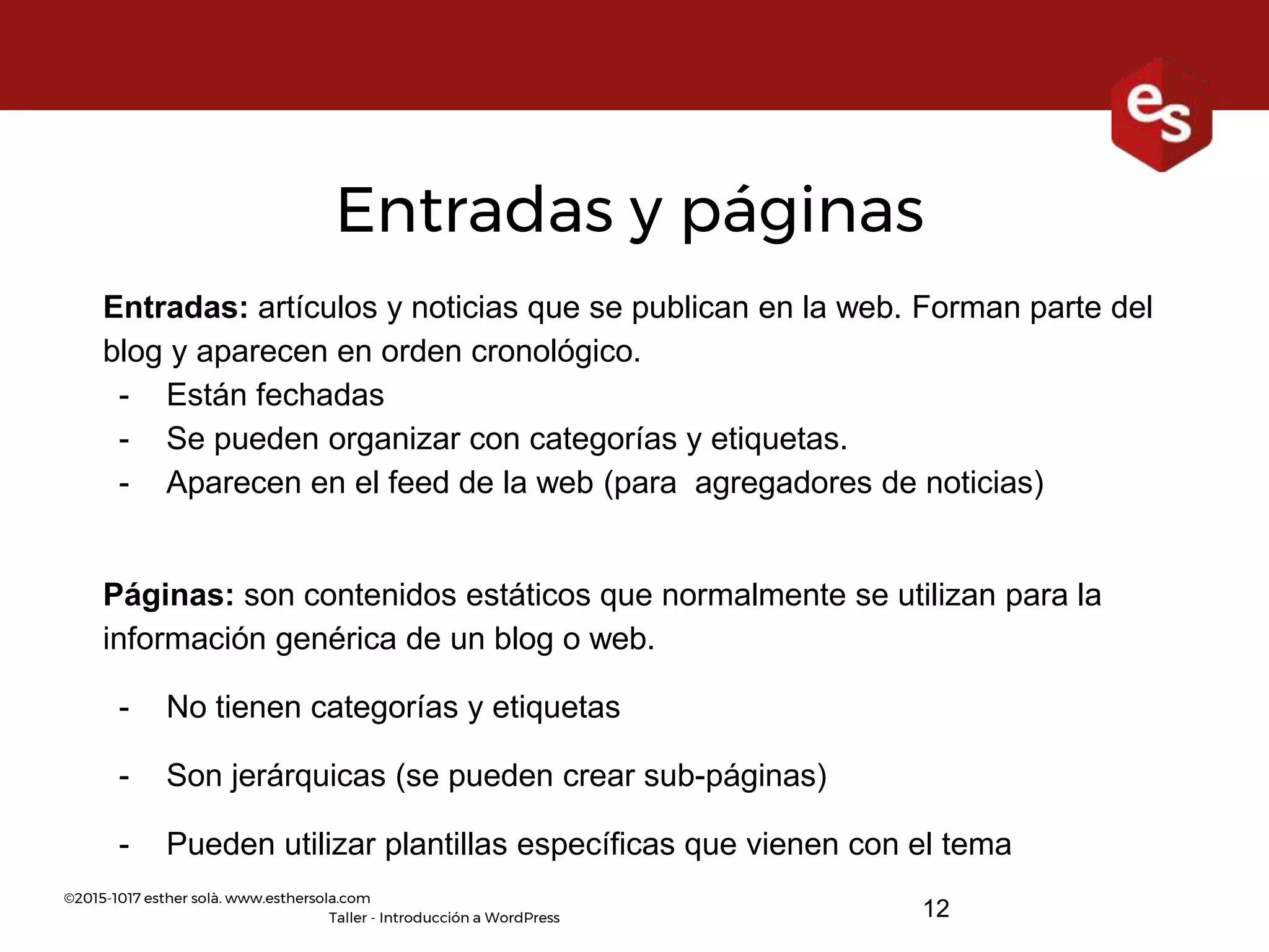 ©2015-1017 esther solà. www.esthersola.com
Taller - Introducción a WordPress 12
Entradas y páginas
Entradas: artículos y noticias que se publican en la web. Forman parte del
blog y aparecen en orden cronológico.
- Están fechadas
- Se pueden organizar con categorías y etiquetas.
- Aparecen en el feed de la web (para agregadores de noticias)
Páginas: son contenidos estáticos que normalmente se utilizan para la
información genérica de un blog o web.
- No tienen categorías y etiquetas
- Son jerárquicas (se pueden crear sub-páginas)
- Pueden utilizar plantillas específicas que vienen con el tema
 
