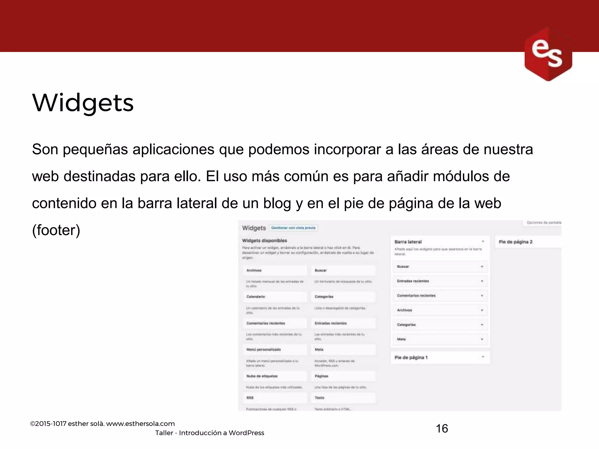 ©2015-1017 esther solà. www.esthersola.com
Taller - Introducción a WordPress
Widgets
Son pequeñas aplicaciones que podemos incorporar a las áreas de nuestra
web destinadas para ello. El uso más común es para añadir módulos de
contenido en la barra lateral de un blog y en el pie de página de la web
(footer)
16
 