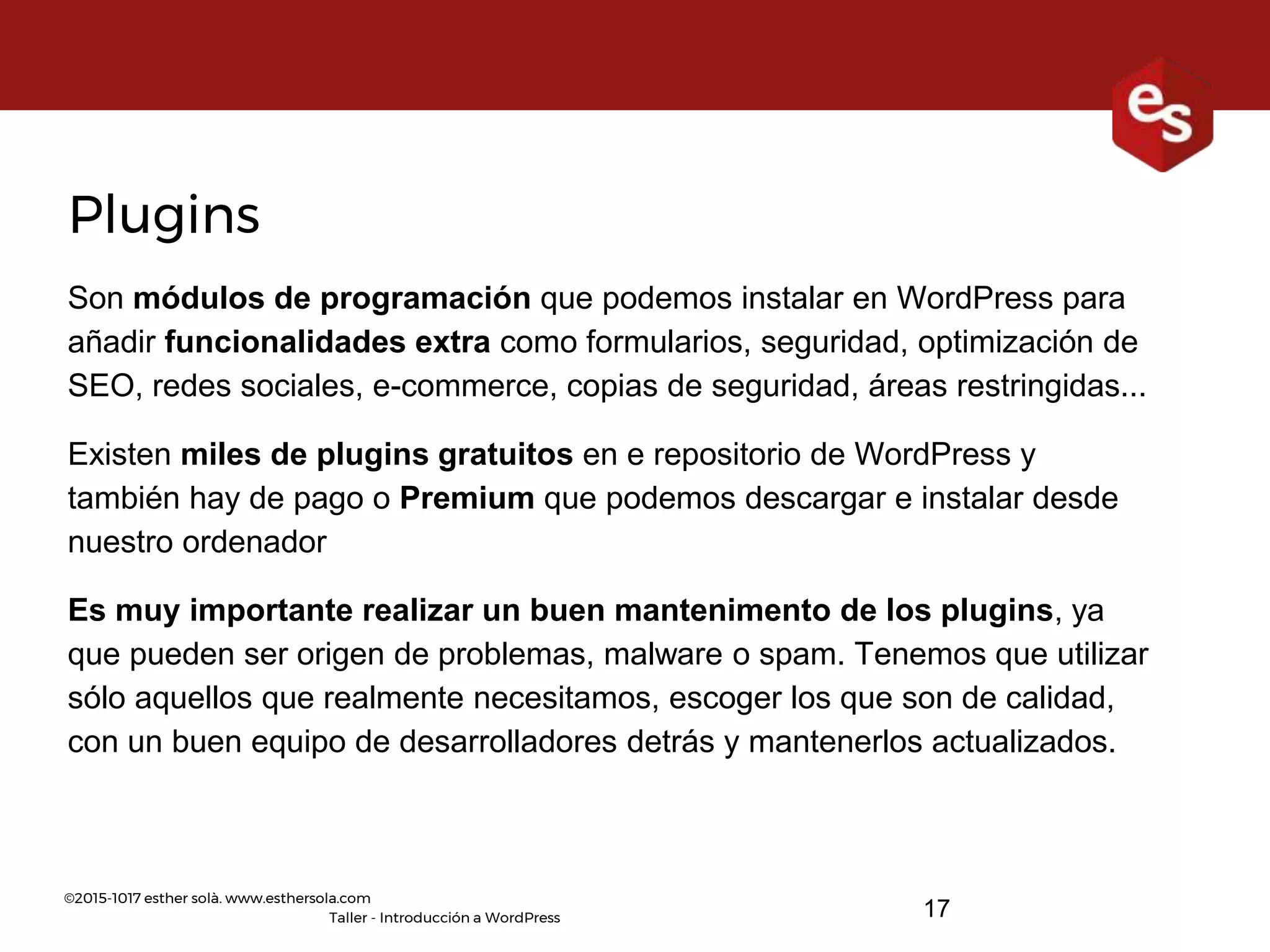 ©2015-1017 esther solà. www.esthersola.com
Taller - Introducción a WordPress
Plugins
Son módulos de programación que podemos instalar en WordPress para
añadir funcionalidades extra como formularios, seguridad, optimización de
SEO, redes sociales, e-commerce, copias de seguridad, áreas restringidas...
Existen miles de plugins gratuitos en e repositorio de WordPress y
también hay de pago o Premium que podemos descargar e instalar desde
nuestro ordenador
Es muy importante realizar un buen mantenimento de los plugins, ya
que pueden ser origen de problemas, malware o spam. Tenemos que utilizar
sólo aquellos que realmente necesitamos, escoger los que son de calidad,
con un buen equipo de desarrolladores detrás y mantenerlos actualizados.
17
 