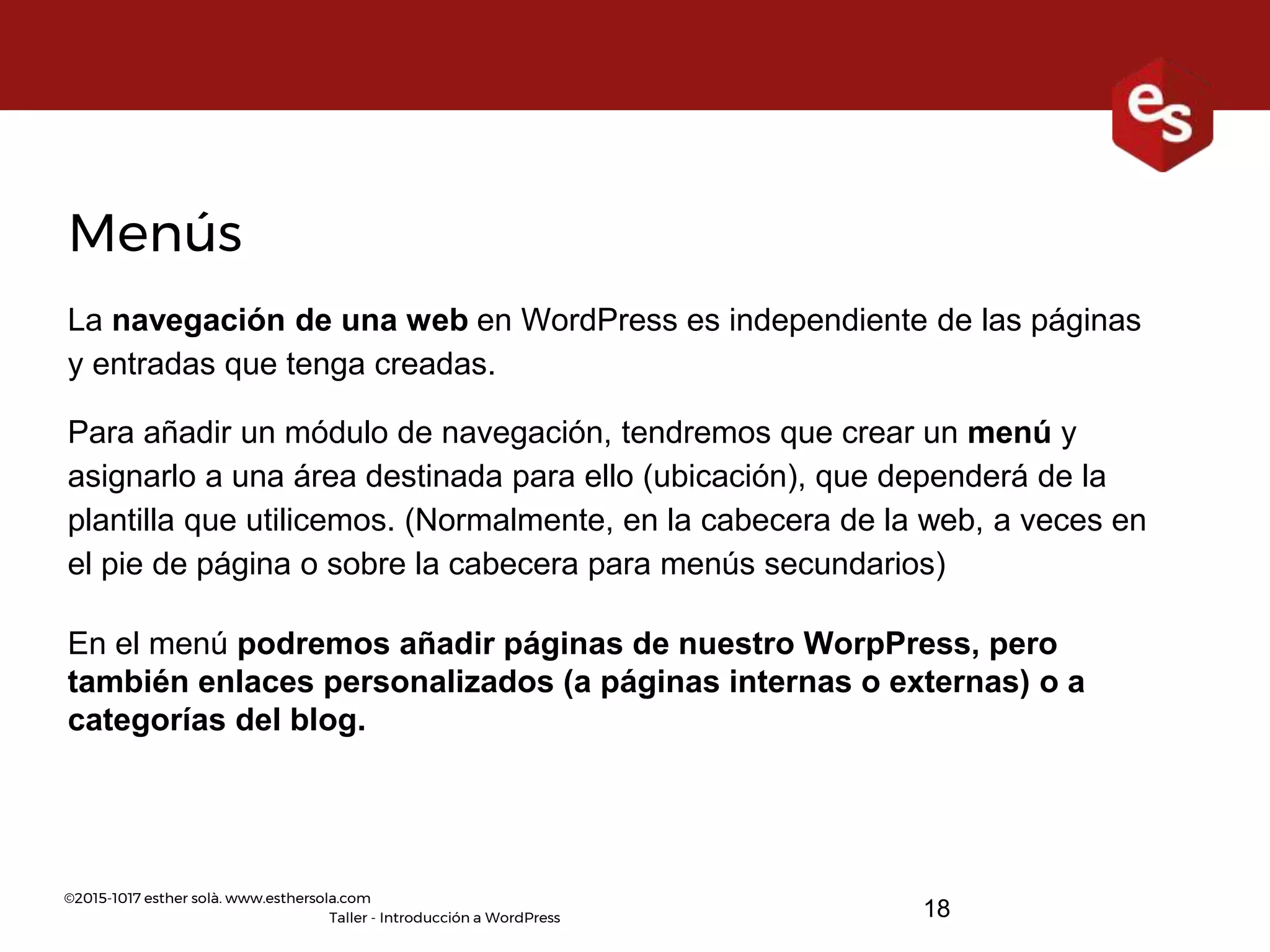 ©2015-1017 esther solà. www.esthersola.com
Taller - Introducción a WordPress
Menús
La navegación de una web en WordPress es independiente de las páginas
y entradas que tenga creadas.
Para añadir un módulo de navegación, tendremos que crear un menú y
asignarlo a una área destinada para ello (ubicación), que dependerá de la
plantilla que utilicemos. (Normalmente, en la cabecera de la web, a veces en
el pie de página o sobre la cabecera para menús secundarios)
En el menú podremos añadir páginas de nuestro WorpPress, pero
también enlaces personalizados (a páginas internas o externas) o a
categorías del blog.
18
 