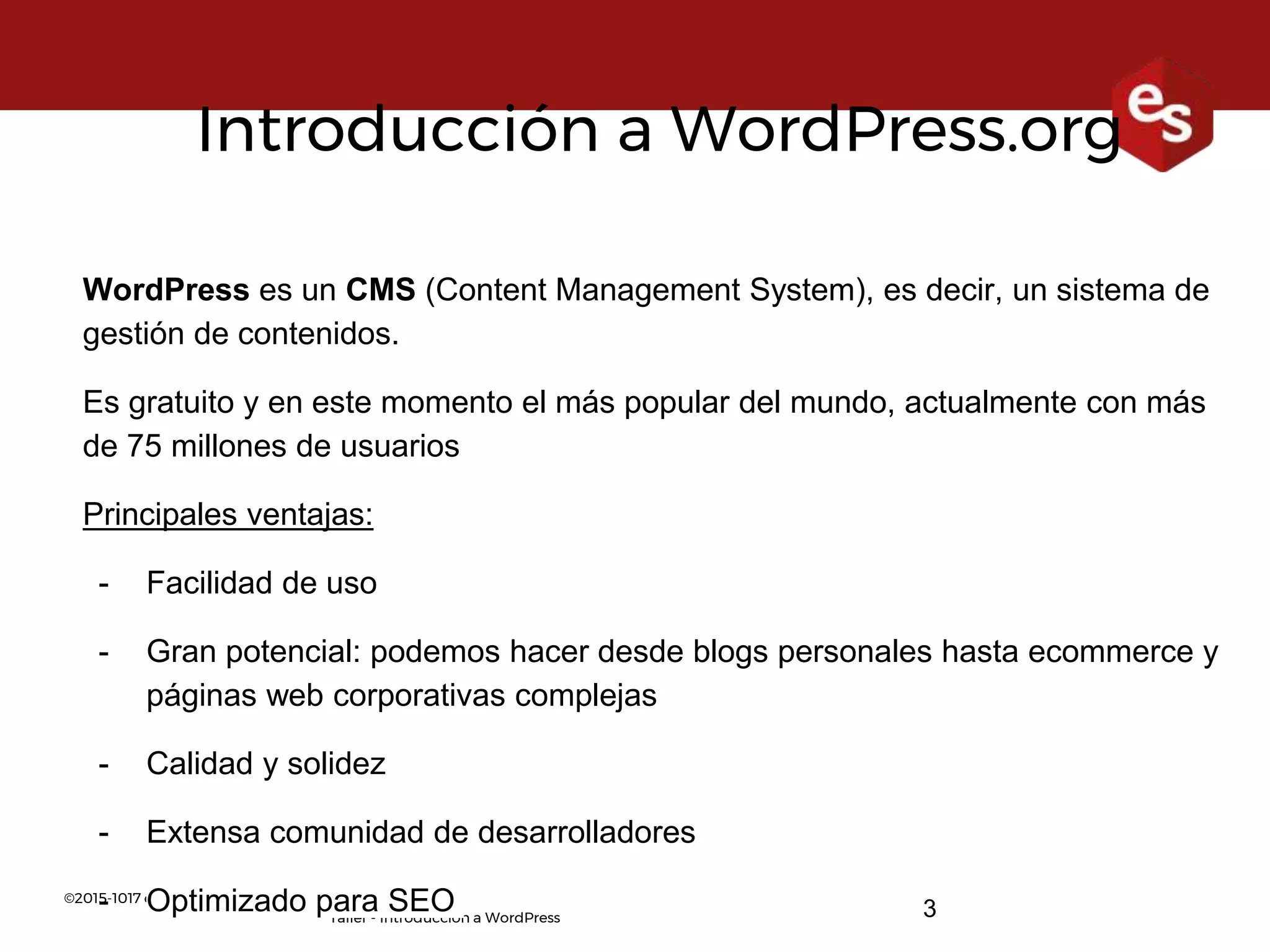©2015-1017 esther solà. www.esthersola.com
Taller - Introducción a WordPress 3
Introducción a WordPress.org
WordPress es un CMS (Content Management System), es decir, un sistema de
gestión de contenidos.
Es gratuito y en este momento el más popular del mundo, actualmente con más
de 75 millones de usuarios
Principales ventajas:
- Facilidad de uso
- Gran potencial: podemos hacer desde blogs personales hasta ecommerce y
páginas web corporativas complejas
- Calidad y solidez
- Extensa comunidad de desarrolladores
- Optimizado para SEO
 