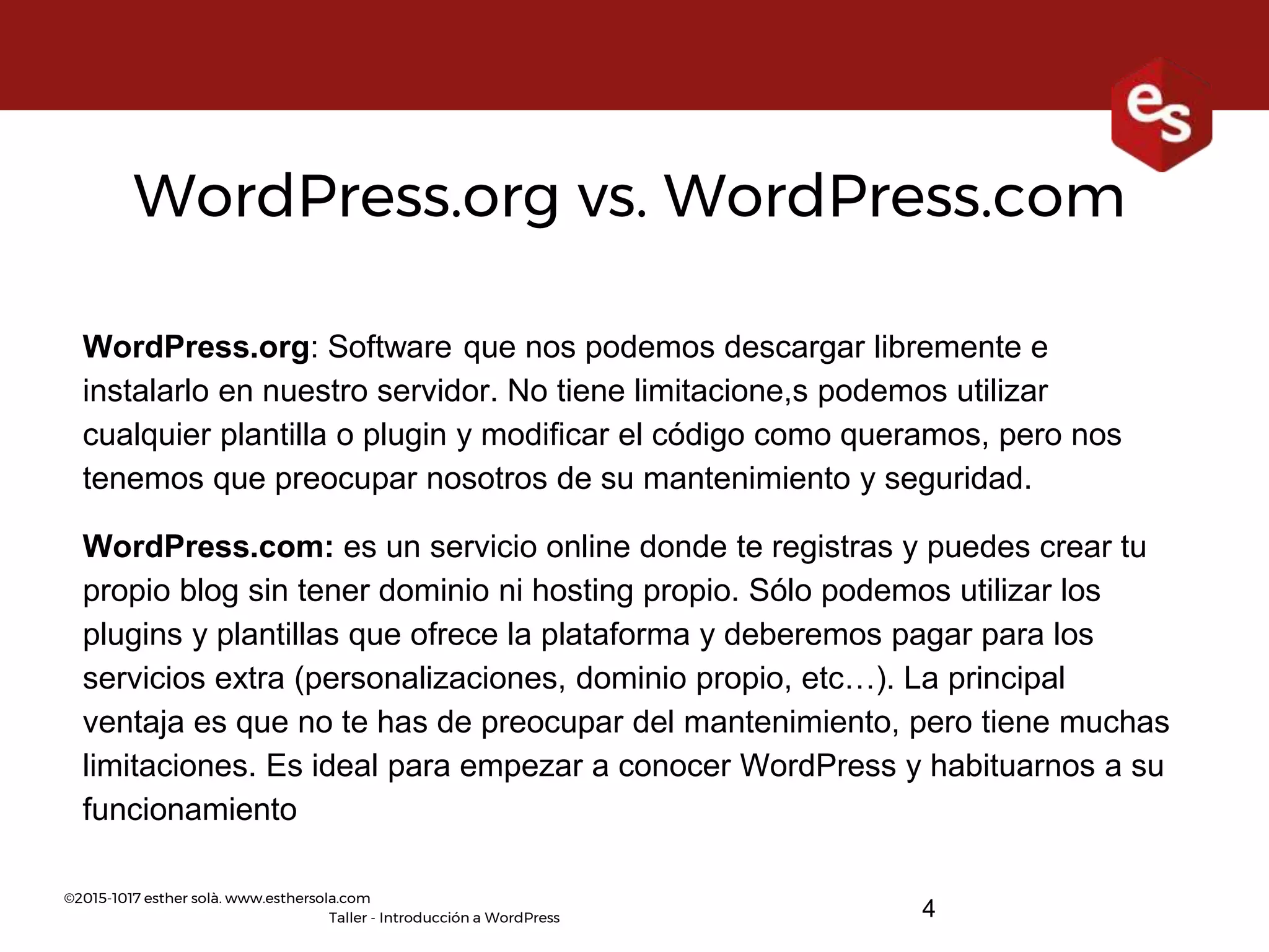 ©2015-1017 esther solà. www.esthersola.com
Taller - Introducción a WordPress
WordPress.org vs. WordPress.com
WordPress.org: Software que nos podemos descargar libremente e
instalarlo en nuestro servidor. No tiene limitacione,s podemos utilizar
cualquier plantilla o plugin y modificar el código como queramos, pero nos
tenemos que preocupar nosotros de su mantenimiento y seguridad.
WordPress.com: es un servicio online donde te registras y puedes crear tu
propio blog sin tener dominio ni hosting propio. Sólo podemos utilizar los
plugins y plantillas que ofrece la plataforma y deberemos pagar para los
servicios extra (personalizaciones, dominio propio, etc…). La principal
ventaja es que no te has de preocupar del mantenimiento, pero tiene muchas
limitaciones. Es ideal para empezar a conocer WordPress y habituarnos a su
funcionamiento
4
 