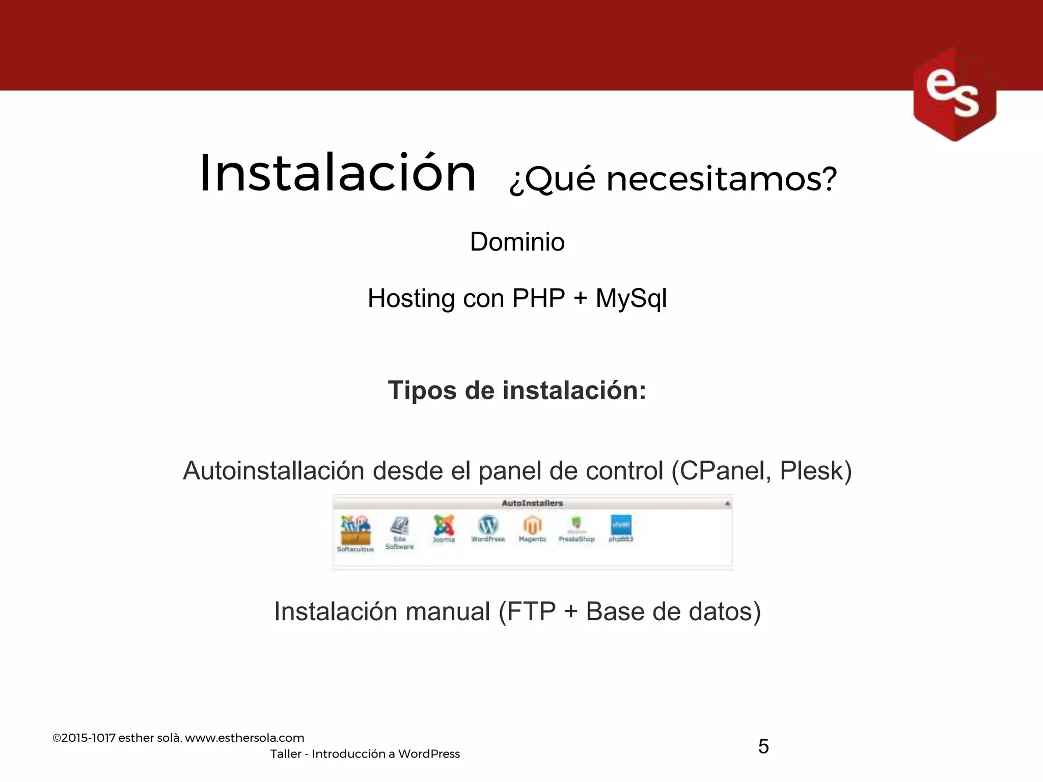 ©2015-1017 esther solà. www.esthersola.com
Taller - Introducción a WordPress
Instalación ¿Qué necesitamos?
Dominio
Hosting con PHP + MySql
Tipos de instalación:
Autoinstallación desde el panel de control (CPanel, Plesk)
Instalación manual (FTP + Base de datos)
5
 