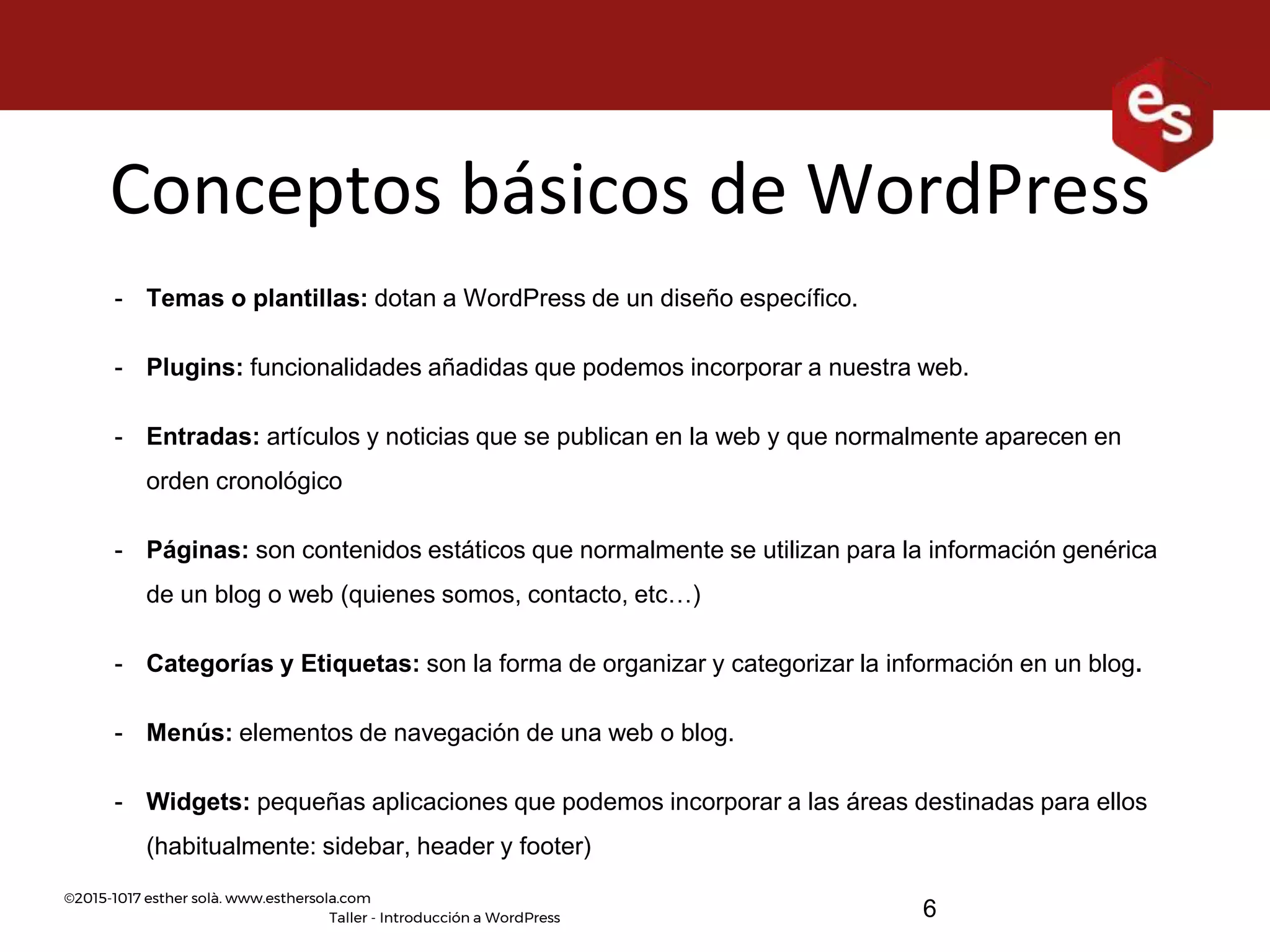 ©2015-1017 esther solà. www.esthersola.com
Taller - Introducción a WordPress
Conceptos básicos de WordPress
- Temas o plantillas: dotan a WordPress de un diseño específico.
- Plugins: funcionalidades añadidas que podemos incorporar a nuestra web.
- Entradas: artículos y noticias que se publican en la web y que normalmente aparecen en
orden cronológico
- Páginas: son contenidos estáticos que normalmente se utilizan para la información genérica
de un blog o web (quienes somos, contacto, etc…)
- Categorías y Etiquetas: son la forma de organizar y categorizar la información en un blog.
- Menús: elementos de navegación de una web o blog.
- Widgets: pequeñas aplicaciones que podemos incorporar a las áreas destinadas para ellos
(habitualmente: sidebar, header y footer)
6
 