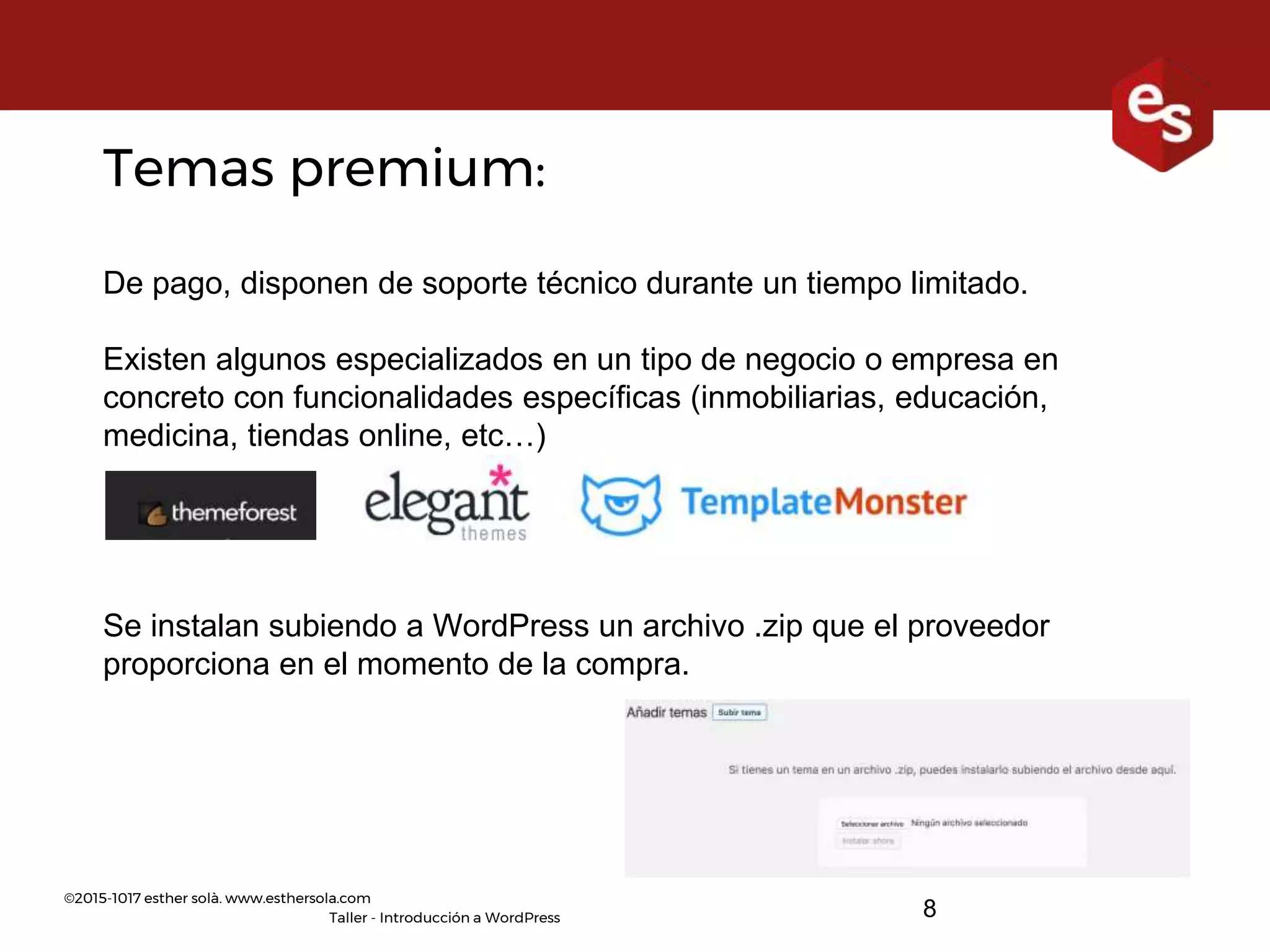 ©2015-1017 esther solà. www.esthersola.com
Taller - Introducción a WordPress
Temas premium:
De pago, disponen de soporte técnico durante un tiempo limitado.
Existen algunos especializados en un tipo de negocio o empresa en
concreto con funcionalidades específicas (inmobiliarias, educación,
medicina, tiendas online, etc…)
Se instalan subiendo a WordPress un archivo .zip que el proveedor
proporciona en el momento de la compra.
8
 