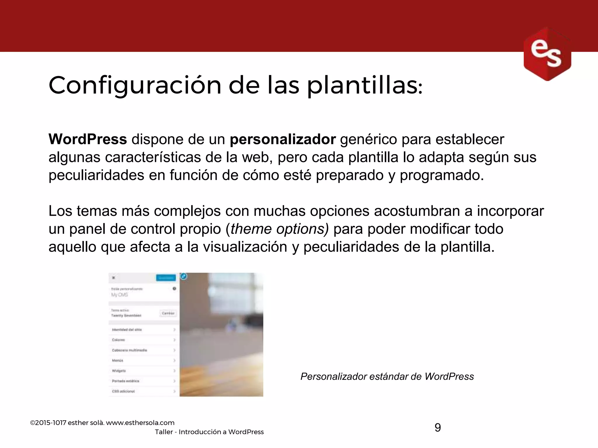 ©2015-1017 esther solà. www.esthersola.com
Taller - Introducción a WordPress
Configuración de las plantillas:
WordPress dispone de un personalizador genérico para establecer
algunas características de la web, pero cada plantilla lo adapta según sus
peculiaridades en función de cómo esté preparado y programado.
Los temas más complejos con muchas opciones acostumbran a incorporar
un panel de control propio (theme options) para poder modificar todo
aquello que afecta a la visualización y peculiaridades de la plantilla.
Personalizador estándar de WordPress
9
 