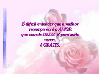 É difícil entender que a melhor recompensa é o AMOR que vem de DEUS. E para sorte nossa, é GRÁTIS. 