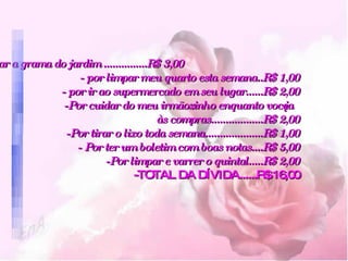 Cortar a grama do jardim ...............R$ 3,00  - por limpar meu quarto esta semana..R$ 1,00   - por ir ao supermercado em seu lugar......R$ 2,00   -Por cuidar do meu irmãozinho enquanto você ia às compras..................R$ 2,00   -Por tirar o lixo toda semana....................R$ 1,00   - Por ter um boletim com boas notas....R$ 5,00   -Por limpar e varrer o quintal.....R$ 2,00 -TOTAL DA DÍVIDA......R$ 16,00 
