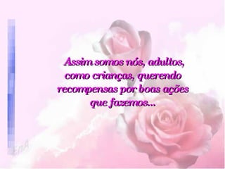 Assim somos nós, adultos, como crianças, querendo recompensas por boas ações que fazemos... 