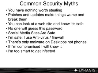 Common Security Myths
• You have nothing worth stealing
• Patches and updates make things worse and
break them
• You can look at a web site and know it's safe
• No one will guess this password
• Social Media Sites Are Safe
• I’m safe! I use Anti-virus / firewall
• There’s only malware on Desktops not phones
• If I'm compromised I will know it
• I'm too smart to get infected
Intro
 