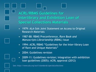 ACRL/RBMS Guidelines for
Interlibrary and Exhibition Loan of
Special Collections Materials
• 1979: ALA-SAA Joint Statement on Access to Original
Research Materials
• 1987-88: RBMS Preconference, Rare Book and
Manuscripts Librarianship (RBML) issue
• 1994: ACRL/RBMS “Guidelines for the Inter-library Loan
of Rare and Unique Materials”
• 2004: Guidelines revision
• 2009-11: Guidelines revision; integration with exhibition
loan guidelines (2005); ACRL approval (2012)
See: http://www.ala.org/acrl/standards/specialcollections
 