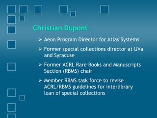Christian Dupont
 Aeon Program Director for Atlas Systems
 Former special collections director at UVa
and Syracuse
 Former ACRL Rare Books and Manuscripts
Section (RBMS) chair
 Member RBMS task force to revise
ACRL/RBMS guidelines for interlibrary
loan of special collections
 