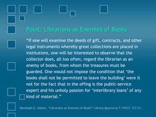 “If one will examine the deeds of gift, contracts, and other
legal instruments whereby great collections are placed in
institutions, one will be interested to observe that the
collector does, all too often, regard the librarian as an
enemy of books, from whom the treasures must be
guarded. One would not impose the condition that „the
books shall not be permitted to leave the building‟ were it
not for the fact that in the offing is the public-service
expert and his unholy passion for „interlibrary loans‟ of any
kind of material.”
Randolph G. Adams, “Librarians as Enemies of Books” Library Quarterly 7 (1937): 317-31.
Point: Librarians as Enemies of Books
 