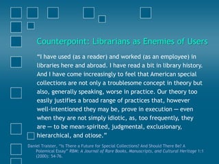 “I have used (as a reader) and worked (as an employee) in
libraries here and abroad. I have read a bit in library history.
And I have come increasingly to feel that American special
collections are not only a troublesome concept in theory but
also, generally speaking, worse in practice. Our theory too
easily justifies a broad range of practices that, however
well-intentioned they may be, prove in execution ─ even
when they are not simply idiotic, as, too frequently, they
are ─ to be mean-spirited, judgmental, exclusionary,
hierarchical, and otiose.”
Daniel Traister, “Is There a Future for Special Collections? And Should There Be? A
Polemical Essay” RBM: A Journal of Rare Books, Manuscripts, and Cultural Heritage 1:1
(2000): 54-76.
Counterpoint: Librarians as Enemies of Users
 