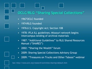 • 1967OCLC founded
• 1974RLG founded
• 1976U.S. Copyright Act; Section 108
• 1978: IFLA ILL guidelines; Missouri network begins
intercampus lending of archival materials
• 1987: “Additional Guidelines” to RLG Shared Resources
Manual (“SHARES”)
• 2002: “Sharing the Wealth” forum
• 2009: Sharing Special Collections Advisory Group
• 2009: “Treasures on Trucks and Other Taboos” webinar
See: http://www.oclc.org/research/activities/sharing/default.htm
OCLC/RLG “Sharing Special Collections”
 