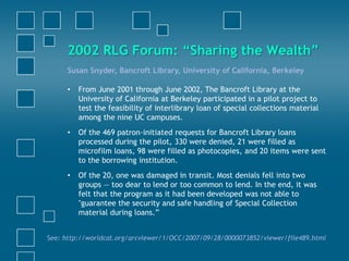 Susan Snyder, Bancroft Library, University of California, Berkeley
• From June 2001 through June 2002, The Bancroft Library at the
University of California at Berkeley participated in a pilot project to
test the feasibility of interlibrary loan of special collections material
among the nine UC campuses.
• Of the 469 patron-initiated requests for Bancroft Library loans
processed during the pilot, 330 were denied, 21 were filled as
microfilm loans, 98 were filled as photocopies, and 20 items were sent
to the borrowing institution.
• Of the 20, one was damaged in transit. Most denials fell into two
groups — too dear to lend or too common to lend. In the end, it was
felt that the program as it had been developed was not able to
"guarantee the security and safe handling of Special Collection
material during loans.”
See: http://worldcat.org/arcviewer/1/OCC/2007/09/28/0000073852/viewer/file489.html
2002 RLG Forum: “Sharing the Wealth”
 