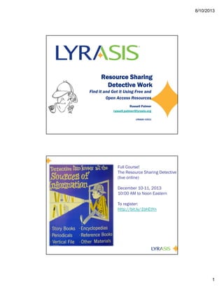 8/10/2013
1
Resource Sharing
Detective Work
Find it and Get it Using Free and
Open Access Resources
Russell Palmer
russell.palmer@lyrasis.org
LYRASIS ©2013
Full Course!
The Resource Sharing Detective
(live online)
December 10-11, 2013
10:00 AM to Noon Eastern
To register:
http://bit.ly/1bhEtYn
 