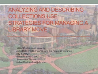 ANALYZING AND DESCRIBING
COLLECTIONS USE:
STRATEGIES FOR MANAGING A
LIBRARY MOVE


  LYRASIS Ideas and Insights
  Using Data: Facts, Figures, and the Future of Libraries
  May 4, 2012
  Michael Levine-Clark
  University of Denver
  michael.levine-clark@du.edu
 