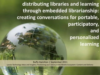 distributing libraries and learning through embedded librarianship: creating conversations for portable,  participatory,  and  personalized  learning .  Buffy Hamilton | September 2011 Lyrsais Technology Ideas and Insights| Positioning your Library in the Mobile Ecosystem: Content and Delivery 