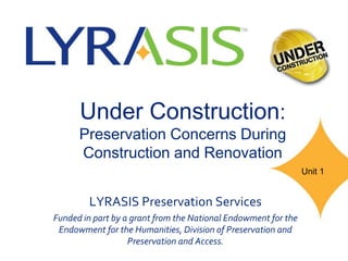 Under Construction:
Preservation Concerns During
Construction and Renovation
LYRASIS Preservation Services
Funded in part by a grant from the National Endowment for the
Endowment for the Humanities, Division of Preservation and
Preservation and Access.
Unit 1
 