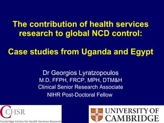 The contribution of health services research to global NCD control: Case studies from Uganda and Egypt Dr Georgios Lyratzopoulos M.D, FFPH, FRCP, MPH, DTM&H Clinical Senior Research Associate NIHR Post-Doctoral Fellow   