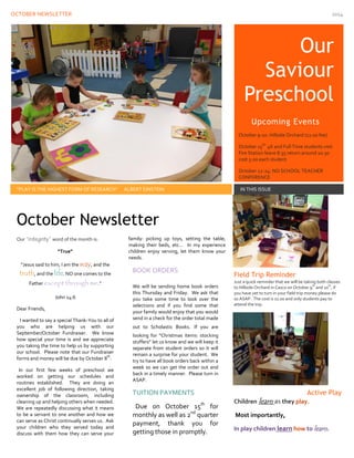 OCTOBER NEWSLETTER 2014 
Ou 
Our Saviour Preschool 
“PLAY IS THE HIGHEST FORM OF RESEARCH” ALBERT EINSTEIN 
IN THIS ISSUE 
Our “integrity” word of the month is: 
“True” 
“Jesus said to him, I am the , and the way, and thetruth . NO one comes to the lifeFather .” except through me 
John 14:6 
Dear Friends, 
I wanted to say a special Thank-You to all of you who are helping us with our September/October Fundraiser. We know how special your time is and we appreciate you taking the time to help us by supporting our school. Please note that our Fundraiser forms and money will be due by October 8th. 
In our first few weeks of preschool we worked on getting our schedules and routines established. They are doing an excellent job of following direction, taking ownership of the classroom, including cleaning up and helping others when needed. We are repeatedly discussing what it means to be a servant to one another and how we can serve as Christ continually serves us. Ask your children who they served today and discuss with them how they can serve your family: picking up toys, setting the table, making their beds, etc… In my experience children enjoy serving, let them know your needs. 
BOOK ORDERS 
Field Trip Reminder 
Just a quick reminder that we will be taking both classes to Hillside Orchard in Casco on October 9th and 10th, if you have yet to turn in your field trip money please do so ASAP. The cost is 11.00 and only students pay to attend the trip. 
Active Play 
Children learn as they play. 
Most importantly, 
In play children learn how to learn . 
October Newsletter 
We will be sending home book orders this Thursday and Friday. We ask that you take some time to look over the selections and if you find some that your family would enjoy that you would send in a check for the order total made out to Scholastic Books. If you are looking for “Christmas items: stocking stuffers” let us know and we will keep it separate from student orders so it will remain a surprise for your student. We try to have all book orders back within a week so we can get the order out and back in a timely manner. Please turn in ASAP. 
TUITION PAYMENTS 
Due on October 15th for monthly as well as 2nd quarter payment, thank you for getting those in promptly. 
Upcoming Events 
October 9-10: Hillside Orchard (11.00 fee) 
October 15th: 4K and Full Time students visit Fire Station leave 8:35 return around 10:30 cost 5.00 each student 
October 22-24: NO SCHOOL TEACHER CONFERENCE  