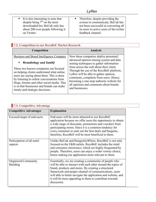 LyRex

           It is also interesting to note that          Therefore, despite providing the
            despite being 7th on the most                 avenue to communicate, BuUuk has
            downloaded list, BuUuk only has               not been successful in converting all
            about 200 over people following it            its users to active users of the twitter
            on Twitter                                    feedback channel.



    7.2. Competition to our RecoBeE Market Research
                    Competition                                    Analysis

    Business and Brand Intelligence Company       Now these companies deploy personnel,
                                                  advanced opinion mining system and data
           Brandtology and JamiQ                 mining techniques to gather information
                                                  from across the web about their client.
    These two known companies are focused
                                                  Through the use of the RecoBeE platform,
    on helping clients understand what online
                                                  LyRex will be able to gather opinion,
    users are saying about them. This is done
                                                  comments, complains from users. Hence,
    by listening to online conversations from
                                                  becoming a one-stop authority website for
    blogs, forums and other social media. This
                                                  all opinions and comments about brands
    is so that businesses and brands can make
                                                  and businesses.
    timely and strategic decisions.




    7.3. Competitive Advantage
Competitive Advantages            Explanation

Focused target of end-users       End-users will be more attracted to use RecoBeE
                                  application because we offer users the opportunity to obtain
                                  a wide range of discounts, promotions and vouchers from
                                  participating stores. Since it is a common tendency for
                                  every consumer to seek out the best deals and bargains,
                                  therefore, RecoBeE will be most beneficial to them.

Participation of all retail       Unlike BuUuk and HungryGoWhere, RecoBeE is not only
aspects                           focused on the F&B outlets. RecoBeE includes the retail
                                  and consumer electronics, which are highly frequented by
                                  people. Therefore, users can enjoy a wider variety choice,
                                  hence making our application more relevant to them.

Organized Community               Essentially, we are creating a community of people who
Building                          will be able to interact with each other around the topics of
                                  brand, products and stores. By creating a structured
                                  framework and proper channel of communications, users
                                  will able to better navigate the application and website, and
                                  it will be more appealing to them to contribute towards
                                  discussion.
 
