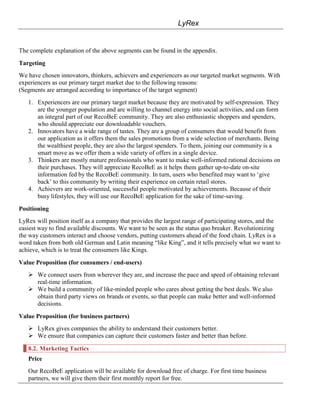LyRex


The complete explanation of the above segments can be found in the appendix.

Targeting
We have chosen innovators, thinkers, achievers and experiencers as our targeted market segments. With
experiencers as our primary target market due to the following reasons:
(Segments are arranged according to importance of the target segment)
   1. Experiencers are our primary target market because they are motivated by self-expression. They
      are the younger population and are willing to channel energy into social activities, and can form
      an integral part of our RecoBeE community. They are also enthusiastic shoppers and spenders,
      who should appreciate our downloadable vouchers.
   2. Innovators have a wide range of tastes. They are a group of consumers that would benefit from
      our application as it offers them the sales promotions from a wide selection of merchants. Being
      the wealthiest people, they are also the largest spenders. To them, joining our community is a
      smart move as we offer them a wide variety of offers in a single device.
   3. Thinkers are mostly mature professionals who want to make well-informed rational decisions on
      their purchases. They will appreciate RecoBeE as it helps them gather up-to-date on-site
      information fed by the RecoBeE community. In turn, users who benefited may want to „give
      back‟ to this community by writing their experience on certain retail stores.
   4. Achievers are work-oriented, successful people motivated by achievements. Because of their
      busy lifestyles, they will use our RecoBeE application for the sake of time-saving.

Positioning
LyRex will position itself as a company that provides the largest range of participating stores, and the
easiest way to find available discounts. We want to be seen as the status quo breaker. Revolutionizing
the way customers interact and choose vendors, putting customers ahead of the food chain. LyRex is a
word taken from both old German and Latin meaning “like King”, and it tells precisely what we want to
achieve, which is to treat the consumers like Kings.

Value Proposition (for consumers / end-users)
    We connect users from wherever they are, and increase the pace and speed of obtaining relevant
     real-time information.
    We build a community of like-minded people who cares about getting the best deals. We also
     obtain third party views on brands or events, so that people can make better and well-informed
     decisions.

Value Proposition (for business partners)
    LyRex gives companies the ability to understand their customers better.
    We ensure that companies can capture their customers faster and better than before.

   8.2. Marketing Tactics
   Price
   Our RecoBeE application will be available for download free of charge. For first time business
   partners, we will give them their first monthly report for free.
 