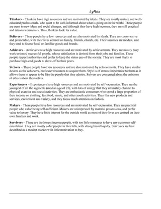 LyRex
Thinkers – Thinkers have high resources and are motivated by ideals. They are mostly mature and well-
educated professionals, who want to be well-informed about what is going on in the world. These people
are open to new ideas and social changes, and although they have high incomes, they are still practical
and rational consumers. Thus, thinkers look for value.
Believers – These people have low resources and are also motivated by ideals. They are conservative
and predictable, with their lives centred on family, friends, church, etc. Their incomes are modest, and
they tend to favour local or familiar goods and brands.
Achievers – Achievers have high resources and are motivated by achievements. They are mostly busy
work-oriented successful people, whose satisfaction is derived from their jobs and families. These
people respect authorities and prefer to keep the status quo of the society. They are most likely to
purchase high-end goods to show-off to their peers.
Strivers – These people have low resources and are also motivated by achievements. They have similar
desires as the achievers, but lesser resources to acquire them. Style is of utmost importance to them as it
allows them to appear to be like the people that they admire. Strivers are concerned about the opinions
of others about themselves.
Experiencers – Experiencers have high resources and are motivated by self-expression. They are the
youngest of all the segments (median age of 25), with lots of energy that they ultimately channel to
physical exercise and social activities. They are enthusiastic consumers who spend a large proportion of
their income on clothing, fast food, music, and other youth activities. They like new products and
services, excitement and variety, and they focus much attention on fashion.
Makers – These people have low resources and are motivated by self-expression. They are practical
people who value being self-sufficient. Makers are unimpressed by material possessions, and prefer
value to luxury. They have little interest for the outside world as most of their lives are centred on their
own families and work.
Survivors – These are the lowest income people, with too little resources to have any customer self-
orientation. They are mostly older people in their 60s, with strong brand loyalty. Survivors are best
described as a modest market with little motivation to buy.
 