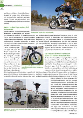 Mobil & Aktiv / Elektromobile
46

     und höhenverstellbaren Sitz stellt der Allroun-
     der auch für weniger aktive Gehbehinderte
     eine durchaus flexible Möglichkeit dar, zügig,
     mit viel Fahrspaß und zwischendurch auch
     einmal ganz entspannt im Sitzen vorwärts zu
     kommen.


     Nahezu geräuschlos, wartungsfrei
     und sparsam
     Der Elektroantrieb, ein bürstenloser Getriebe-
                                                           Der Allrounder: Schicke Optik, flott unterwegs
     Nabenmotor, ist wartungsfrei und befindet
     sich unauffällig im Vorderrad. Für den Allrounder ist ein        den aktuellen Ladezustand an, wobei eine komplette Ladung für 20 bis
     500 bis 750, für den Freeliner ein 750 bis 1.000 Watt            50 Kilometer ausreicht, in Abhängigkeit von den Fahrbedingungen.
     starker Elektromotor vorgesehen, wobei dieser aber               80 Prozent sind nach drei Stunden erreicht, für eine Vollladung werden
     auch individuell ausgewählt werden kann. Er verhält              4,5 Stunden benötigt. OrangeBikeConcept gibt volle zwei Jahre oder
     sich nahezu geräuschlos, die Hupe kommt daher durch-             700 Ladezyklen Garantie, das ist top – aber auch danach sind die Akkus
     aus öfter zum Einsatz. Zwei                                                        nicht defekt, sondern haben noch etwa 80 Prozent ihrer
     Lithium-Eisen-Phosphat-Ak-                                                         Kapazität. Bei den aktuellen Stromkosten kosten bis zu
     kus fügen sich gut in das                                                          500 gefahrene Kilometer nur etwa einen Euro.
     Design der Lyrics ein. Die
     Wiederaufladung kann über                                                          Der Freeliner: Sicherer Stand durch
     das Ladegerät entweder                                                             starre und breitere Hinterradachse
     direkt am Fahrzeug erfolgen                                                        Da die schwankende Achsbewegung des Allrounders bei
     oder man nimmt die zusam-                                                          Menschen mit körperlichen Einschränkungen zu Verunsi-
     men 5,8 Kilogramm schweren                                                         cherung führen kann, ist der Freeliner speziell als Mobili-
     Akkus einfach mit in die                                                           tätshilfe für diesen Personenkreis konzipiert worden
     Wohnung und schließt sie           Leistungsstark: Der Elektromotor in der         (Kaufpreis: 3.999 Euro). Der gegenüber den anderen
                                        Vorderradnabe und die zwei in Serie geschal-
     dort an die Steckdose an.          teten Akkus
                                                                                        Modellen um 20 cm auf 60 cm verbreiterte Radstand sorgt
     Die Akkus verfügen über ein                                                        zusammen mit der starren Hinterachse für einen stabilen
     Schnellwechselsystem mit integriertem Tragegriff und             Stand, soweit dies bei dreirädrigen Fahrzeugen möglich ist. Hinzu kommt
     lassen sich mit Hilfe eines Schlüssels fest mit dem Lyric        die härtere Dämpfungsabstimmung der hinteren Achse, die das Fahrzeug
     verschließen. Eine LED-Anzeige direkt am Akku zeigt              zusätzlich stabilisiert. Die Lenkerstange ist um 15 cm kürzer als bei den
                                                                                                   anderen Modellen; der Lenkervorbau lässt sich
                                                                                                   individuell so anpassen, dass eine optimale
                                                                                                   Sitzposition eingenommen werden kann. Der
                                                                                                   tiefe Einstieg und der ebenso bequeme wie
                                                                                                   breite Fahrradsattel, der stufenlos in der Höhe
                                                                                                   verstellt werden kann, ermöglichen auch stär-
                                                                                                   ker mobilitätseingeschränkten Nutzern, bei-
                                                                                                   spielsweise inkomplett querschnittgelähmten,
                                                                                                   von MS oder einem Schlaganfall betroffenen
                                                                                                   Menschen, ein komfortables Fahren mit bis zu
                                                                                                   20 km/h im Sitzen. Demnächst gibt es sogar
                                                                                                   einen breiteren Sitz mit Rückenlehne, den man
                                                                                                   statt des Fahrradsattels bestellen kann. Optio-
                                                                                                   nales Zubehör wie Stockhalter, Transportbo-
                                                                                                   xen, Regen- bzw. Sonnenschutz und vieles
     Standsicher: Die 60 cm breite Hinterachse sorgt für gute Bodenauflage und Sicherheit für      mehr komplettieren die individuell konfigurier-
     Menschen mit Handicap                                                                         baren Möglichkeiten. Zudem schaut der Lyric

                                                                                                                                     HANDICAP 1/2012
 