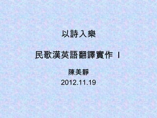 以詩入樂

民歌漢英語翻譯實作 I
     陳美靜
   2012.11.19
 