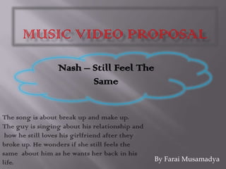 Music Video Proposal  Nash – Still Feel The Same The song is about break up and make up.The guy is singing about his relationship and  how he still loves his girlfriend after they broke up. He wonders if she still feels the same  about him as he wants her back in his life. By Farai Musamadya 