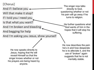 The singer now talks
directly to God,
questioning whether or not
his pain will go away if he
turns to religion.
He further questions what
God wants of him in the
hopes that it will stop his
suffering.
He now describes the pain
he’s in and how desperate
he is to alleviate it, and the
use of “broken” again
suggests that he is not
mentally stable.
He now speaks directly to
Jesus, hoping that He will
reveal Himself so that the
singer knows whether or not
his prayers are being heard by
anyone.
 
