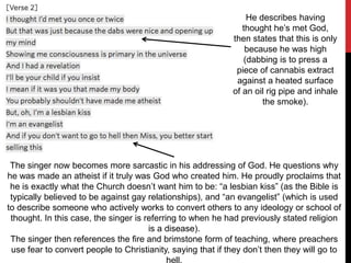 He describes having
thought he’s met God,
then states that this is only
because he was high
(dabbing is to press a
piece of cannabis extract
against a heated surface
of an oil rig pipe and inhale
the smoke).
The singer now becomes more sarcastic in his addressing of God. He questions why
he was made an atheist if it truly was God who created him. He proudly proclaims that
he is exactly what the Church doesn’t want him to be: “a lesbian kiss” (as the Bible is
typically believed to be against gay relationships), and “an evangelist” (which is used
to describe someone who actively works to convert others to any ideology or school of
thought. In this case, the singer is referring to when he had previously stated religion
is a disease).
The singer then references the fire and brimstone form of teaching, where preachers
use fear to convert people to Christianity, saying that if they don’t then they will go to
hell.
 