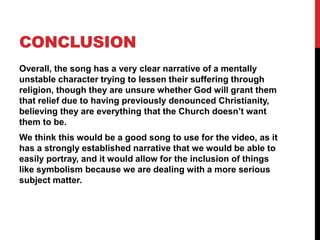 CONCLUSION
Overall, the song has a very clear narrative of a mentally
unstable character trying to lessen their suffering through
religion, though they are unsure whether God will grant them
that relief due to having previously denounced Christianity,
believing they are everything that the Church doesn’t want
them to be.
We think this would be a good song to use for the video, as it
has a strongly established narrative that we would be able to
easily portray, and it would allow for the inclusion of things
like symbolism because we are dealing with a more serious
subject matter.
 