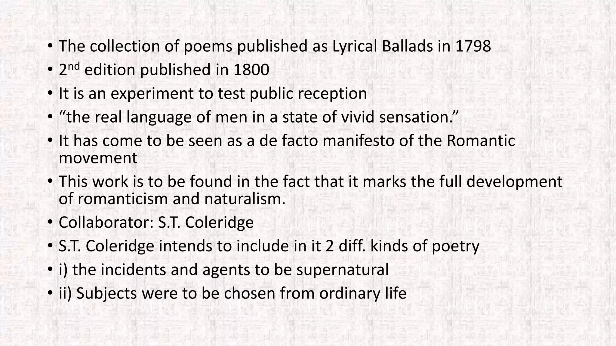 • The collection of poems published as Lyrical Ballads in 1798
• 2nd edition published in 1800
• It is an experiment to test public reception
• “the real language of men in a state of vivid sensation.”
• It has come to be seen as a de facto manifesto of the Romantic
movement
• This work is to be found in the fact that it marks the full development
of romanticism and naturalism.
• Collaborator: S.T. Coleridge
• S.T. Coleridge intends to include in it 2 diff. kinds of poetry
• i) the incidents and agents to be supernatural
• ii) Subjects were to be chosen from ordinary life
 