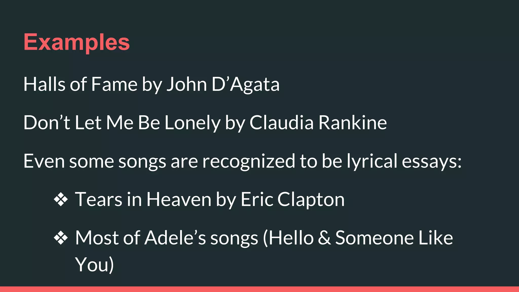 Examples
Halls of Fame by John D’Agata
Don’t Let Me Be Lonely by Claudia Rankine
Even some songs are recognized to be lyrical essays:
❖ Tears in Heaven by Eric Clapton
❖ Most of Adele’s songs (Hello & Someone Like
You)