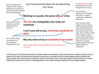 Lyric Analysis/Initial Ideas for Storyboarding                                Key words/phrases to be
Here is the where the
                                                                                                            emphasised in the video
location for the storyline                      First Verse                                                 through mise-en-scene.
needs to be introduced. A
club environment would be
                                                                                                            Here is the first
the most appropriate.
                                                                                                            opportunity to introduce
                          Working on a puzzle, the pieces of your mind.                                     the actress – location
                                                                                                            needs to be established
                                                                                                            before this.
This could be shown       Your lies are unstoppable, your looks are                                         Here the lyrics create
visually as a woman
whispering into a
                          undefined.                                                                        imagery to the audience,
                                                                                                            when combined with the
mans ear.
                                                                                                            camera this could be the
                          I can’t even talk to you, my friends would kill me                                most powerful part of the
                                                                                                            verse. Also the taboo nature
                          dead.                                                                             of the imagery created
                                                                                                            could actually support the
This could be shown                                                                                         genre conventions and has
to audiences as a         My only vision of you is sprawled across my bed.                                  potential to increase
man arguing or                                                                                              audience appeal when the
telling another man.      A shot of two tablets being swallowed should be at the end of                     target audience is
                          this verse.                                                                       considered.



In the first verse I think that there should be storyline shown to the audience in order to allow them to relate to the lyrics. Also in
support of this idea is the fact that the song only has two verse’s, meaning that there is limited opportunity for storyline style
shots. However due to the audience and product research I feel that an ‘intro’ to the video may be the best option as this would
establish the band and there were no strong objections to music video’s having introductions from the target audience.
 