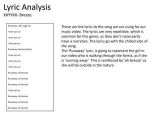 Lyric Analysis
XXYYXX- Breeze
Runaway, uhh, (ag)-ain
I love you so
I love you so
I love you so
Runaway, breeze blocks
I love you so
I love you so
I love you so
Runaway, oh breeze
Runaway, oh breeze
Runaway, oh breeze
I love you so
Runaway, oh breeze
Runaway, oh breeze
Runaway, oh breeze
These are the lyrics to the song we our using for our
music video. The lyrics are very repetitive, which is
common for this genre, as they don’t necessarily
have a narrative. The lyrics go with the chilled vibe of
the song.
The ‘Runaway’ lyric, is going to represent the girl in
our video who is walking through the forest, as if she
is ‘running away’ This is reinforced by ‘oh breeze’ as
she will be outside in the nature.
 