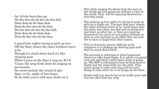 • An' all the boys they go
Da-dee-doo-da-da-dee-da-doo-dah
Dom-dom-de-de-dom-dom
Dom-da-dee-doo-da-da-dom
Da-dee-doo-da-dee-da-doo-dah
Dom-dom-de-de-dom-dom
Dom-da-dee-doo-da-da-dom
I spend late nights trying to pick up love
Off the floor, where the other brothers leave
it be
Though it's stuck down hard it's like
chewing gum
While I gurn on the floor I sing my R.I.P.
'Cause the song birds don't do singing on
pavements
No sweet melody the sound of spit
Spat, or bit, spoke of lost hopes
So do what you're told man choke on it
• This little singing bit shows how the men in
the world are just going out without a care in
the world. They will be enjoying themselves
and sing along.
• The picking up love refers to trying to pick up
girls on a night out. The part that says ‘where
the other brothers leave it be’ could mean that
the other boys don’t see that girl as attractive
and don’t go after her, or they are enjoying
themselves too much to care about picking up
girls or even putting in an effort they are just
out to have a laugh with their mates.
• This is obviously proven difficult as he
compares it to picking up chewing gum and
that its stuck down hard.
• The gurning is referring to what happened
when you take hard drugs. It is when you grind
your jaw and don’t really know what is going
on. The RIP is referring to how he feels near to
death and the song birds are the girls. They
aren’t going to come and sing and say nice
things to him when he is on drugs on the floor.
• People will just ignore his as he walks past and
this not offer him any help.
 