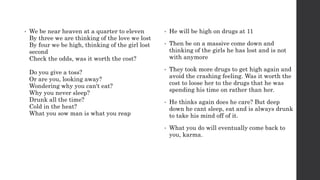 • We be near heaven at a quarter to eleven
By three we are thinking of the love we lost
By four we be high, thinking of the girl lost
second
Check the odds, was it worth the cost?
Do you give a toss?
Or are you, looking away?
Wondering why you can't eat?
Why you never sleep?
Drunk all the time?
Cold in the heat?
What you sow man is what you reap
• He will be high on drugs at 11
• Then be on a massive come down and
thinking of the girls he has lost and is not
with anymore
• They took more drugs to get high again and
avoid the crashing feeling. Was it worth the
cost to loose her to the drugs that he was
spending his time on rather than her.
• He thinks again does he care? But deep
down he cant sleep, eat and is always drunk
to take his mind off of it.
• What you do will eventually come back to
you, karma.
 